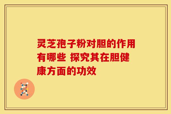 灵芝孢子粉对胆的作用有哪些 探究其在胆健康方面的功效