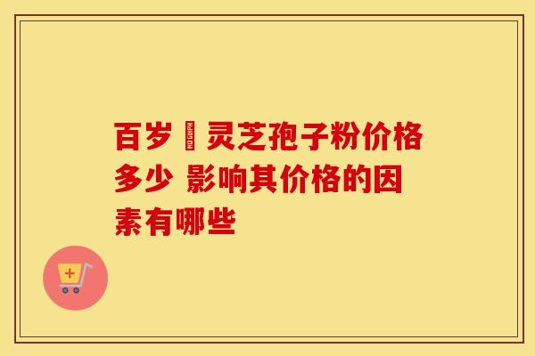 百岁靈灵芝孢子粉价格多少 影响其价格的因素有哪些
