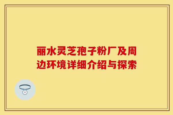 丽水灵芝孢子粉厂及周边环境详细介绍与探索