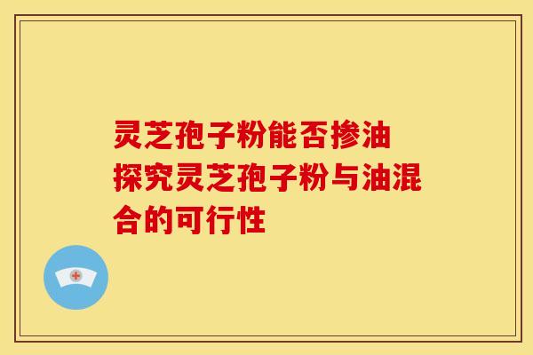 灵芝孢子粉能否掺油 探究灵芝孢子粉与油混合的可行性