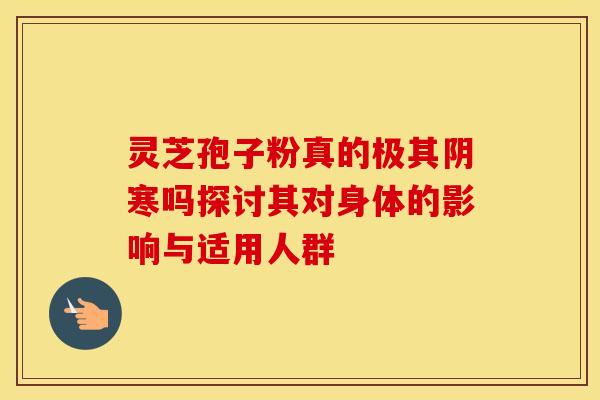 灵芝孢子粉真的极其阴寒吗探讨其对身体的影响与适用人群