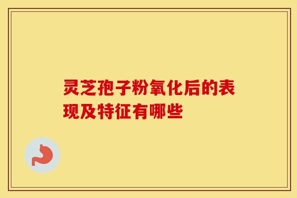 灵芝孢子粉氧化后的表现及特征有哪些
