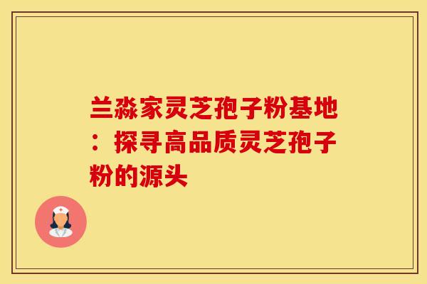 兰淼家灵芝孢子粉基地：探寻高品质灵芝孢子粉的源头