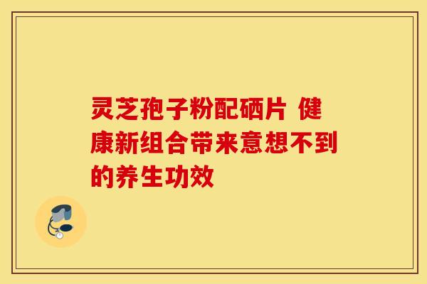 灵芝孢子粉配硒片 健康新组合带来意想不到的养生功效