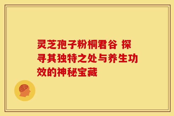 灵芝孢子粉桐君谷 探寻其独特之处与养生功效的神秘宝藏