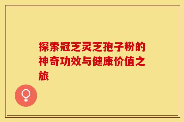 探索冠芝灵芝孢子粉的神奇功效与健康价值之旅