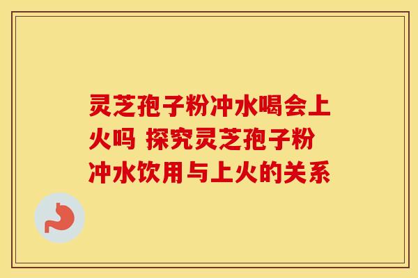 灵芝孢子粉冲水喝会上火吗 探究灵芝孢子粉冲水饮用与上火的关系