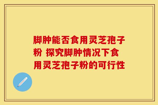 脚肿能否食用灵芝孢子粉 探究脚肿情况下食用灵芝孢子粉的可行性