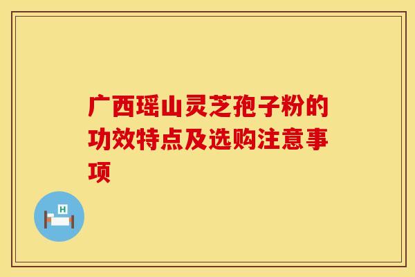 广西瑶山灵芝孢子粉的功效特点及选购注意事项