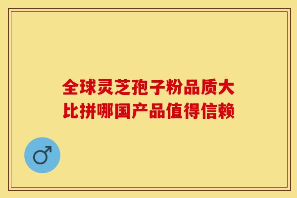 全球灵芝孢子粉品质大比拼哪国产品值得信赖
