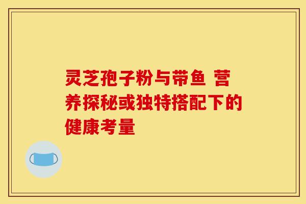 灵芝孢子粉与带鱼 营养探秘或独特搭配下的健康考量