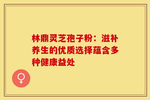 林鼎灵芝孢子粉：滋补养生的优质选择蕴含多种健康益处