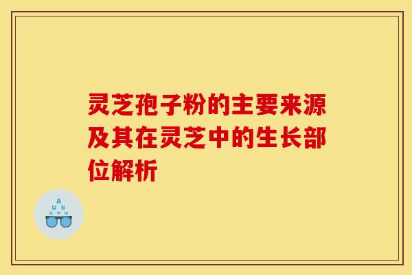 灵芝孢子粉的主要来源及其在灵芝中的生长部位解析