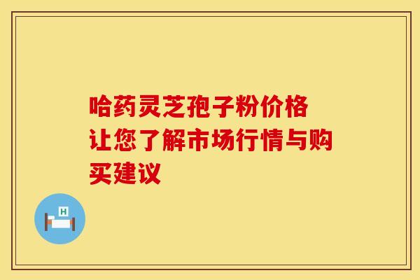 哈药灵芝孢子粉价格 让您了解市场行情与购买建议