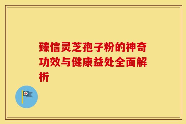 臻信灵芝孢子粉的神奇功效与健康益处全面解析