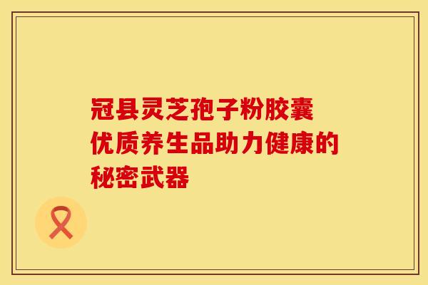 冠县灵芝孢子粉胶囊 优质养生品助力健康的秘密武器
