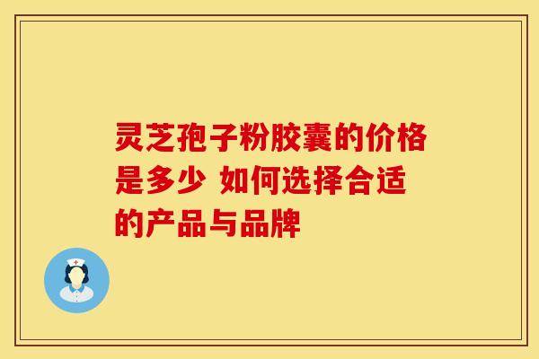 灵芝孢子粉胶囊的价格是多少 如何选择合适的产品与品牌