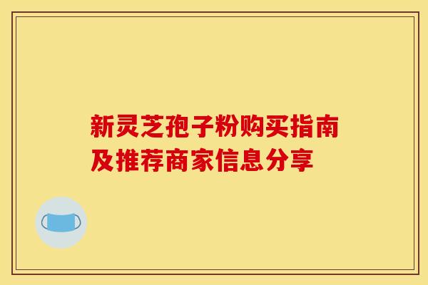 新灵芝孢子粉购买指南及推荐商家信息分享