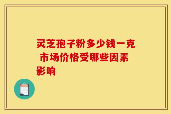 灵芝孢子粉多少钱一克 市场价格受哪些因素影响