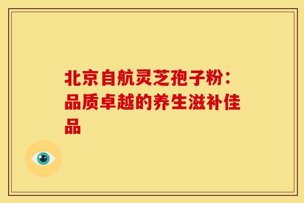 北京自航灵芝孢子粉：品质卓越的养生滋补佳品