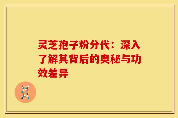 灵芝孢子粉分代：深入了解其背后的奥秘与功效差异