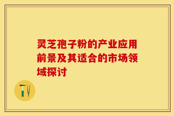 灵芝孢子粉的产业应用前景及其适合的市场领域探讨