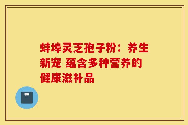蚌埠灵芝孢子粉：养生新宠 蕴含多种营养的健康滋补品