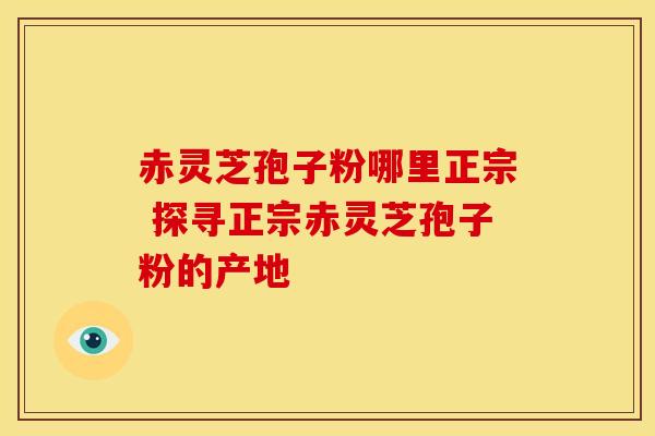 赤灵芝孢子粉哪里正宗 探寻正宗赤灵芝孢子粉的产地