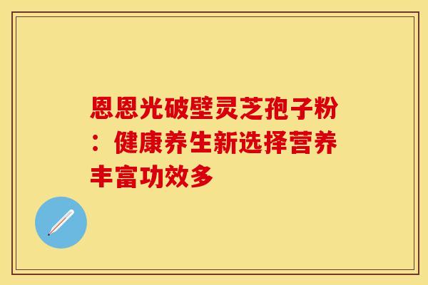 恩恩光破壁灵芝孢子粉：健康养生新选择营养丰富功效多