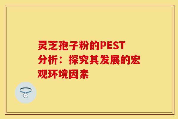 灵芝孢子粉的PEST分析：探究其发展的宏观环境因素