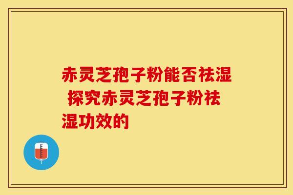 赤灵芝孢子粉能否祛湿 探究赤灵芝孢子粉祛湿功效的