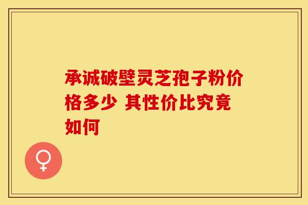 承诚破壁灵芝孢子粉价格多少 其性价比究竟如何