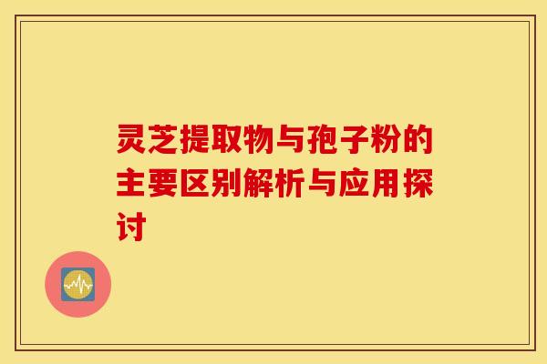 灵芝提取物与孢子粉的主要区别解析与应用探讨