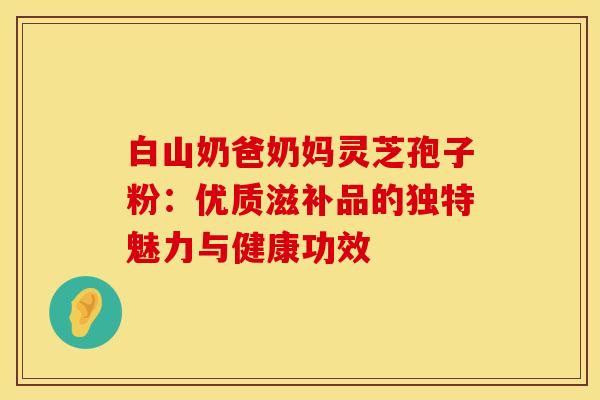 白山奶爸奶妈灵芝孢子粉：优质滋补品的独特魅力与健康功效