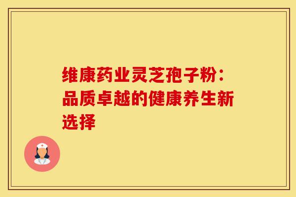 维康药业灵芝孢子粉：品质卓越的健康养生新选择
