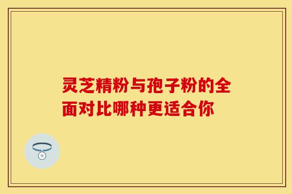 灵芝精粉与孢子粉的全面对比哪种更适合你