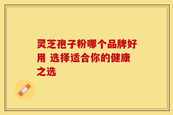 灵芝孢子粉哪个品牌好用 选择适合你的健康之选