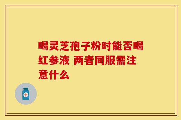 喝灵芝孢子粉时能否喝红参液 两者同服需注意什么