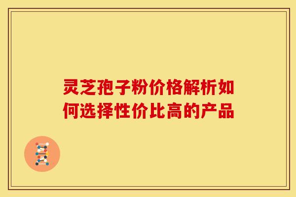 灵芝孢子粉价格解析如何选择性价比高的产品