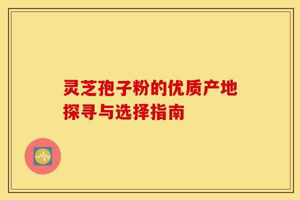 灵芝孢子粉的优质产地探寻与选择指南