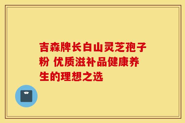 吉森牌长白山灵芝孢子粉 优质滋补品健康养生的理想之选