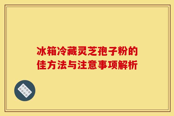 冰箱冷藏灵芝孢子粉的佳方法与注意事项解析