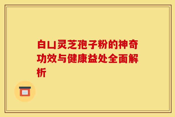 白凵灵芝孢子粉的神奇功效与健康益处全面解析