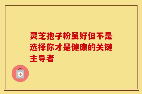 灵芝孢子粉虽好但不是选择你才是健康的关键主导者