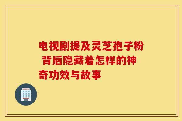 电视剧提及灵芝孢子粉 背后隐藏着怎样的神奇功效与故事