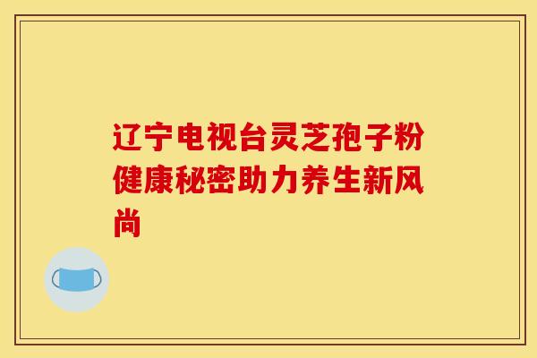 辽宁电视台灵芝孢子粉健康秘密助力养生新风尚
