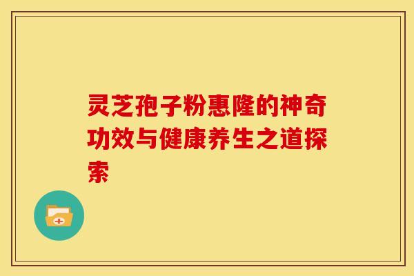 灵芝孢子粉惠隆的神奇功效与健康养生之道探索