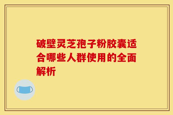 破壁灵芝孢子粉胶囊适合哪些人群使用的全面解析