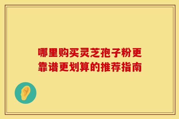 哪里购买灵芝孢子粉更靠谱更划算的推荐指南