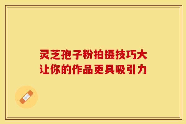 灵芝孢子粉拍摄技巧大让你的作品更具吸引力
